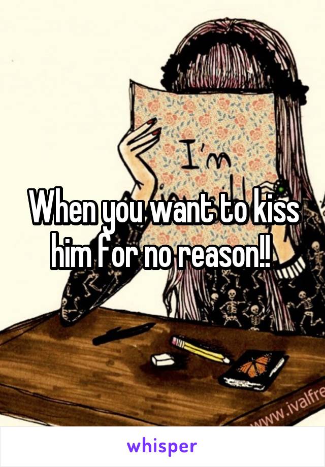 When you want to kiss him for no reason!! 