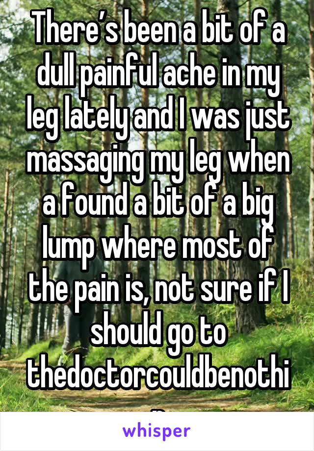 There’s been a bit of a dull painful ache in my leg lately and I was just massaging my leg when a found a bit of a big lump where most of the pain is, not sure if I should go to thedoctorcouldbenothin
