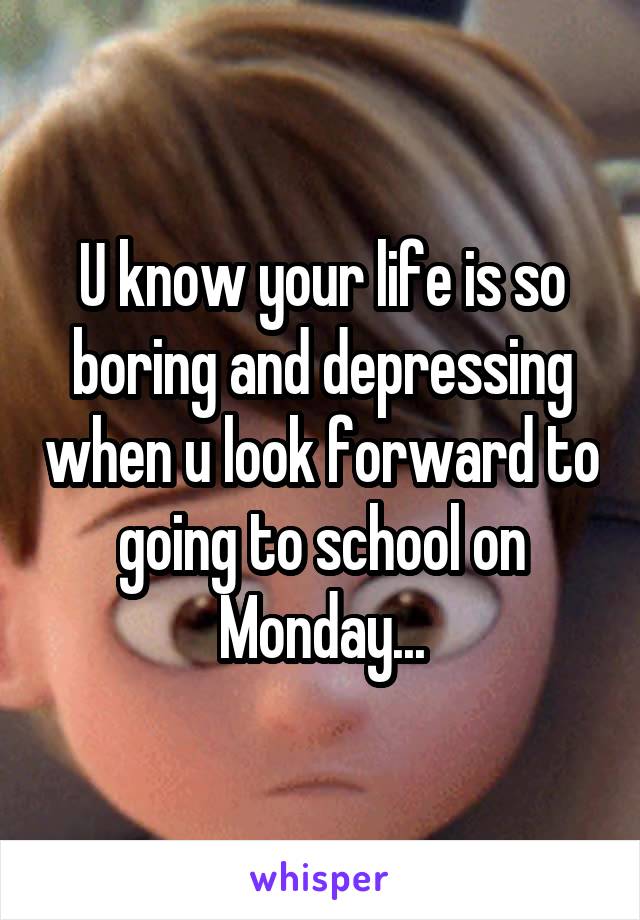 U know your life is so boring and depressing when u look forward to going to school on Monday...