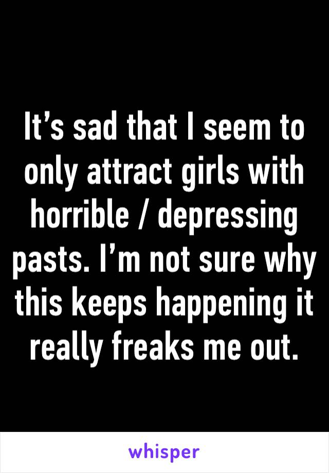 It’s sad that I seem to only attract girls with horrible / depressing pasts. I’m not sure why this keeps happening it really freaks me out.