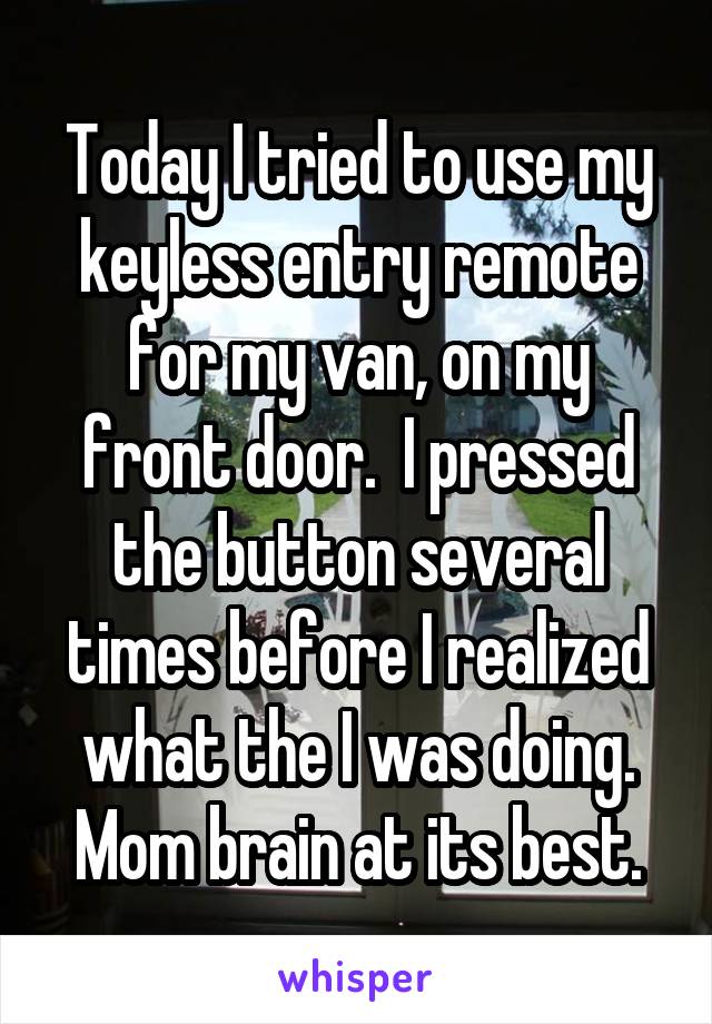 Today I tried to use my keyless entry remote for my van, on my front door.  I pressed the button several times before I realized what the I was doing. Mom brain at its best.