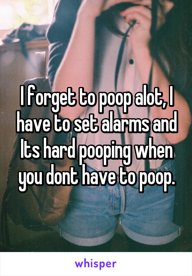 I forget to poop alot, I have to set alarms and Its hard pooping when you dont have to poop.