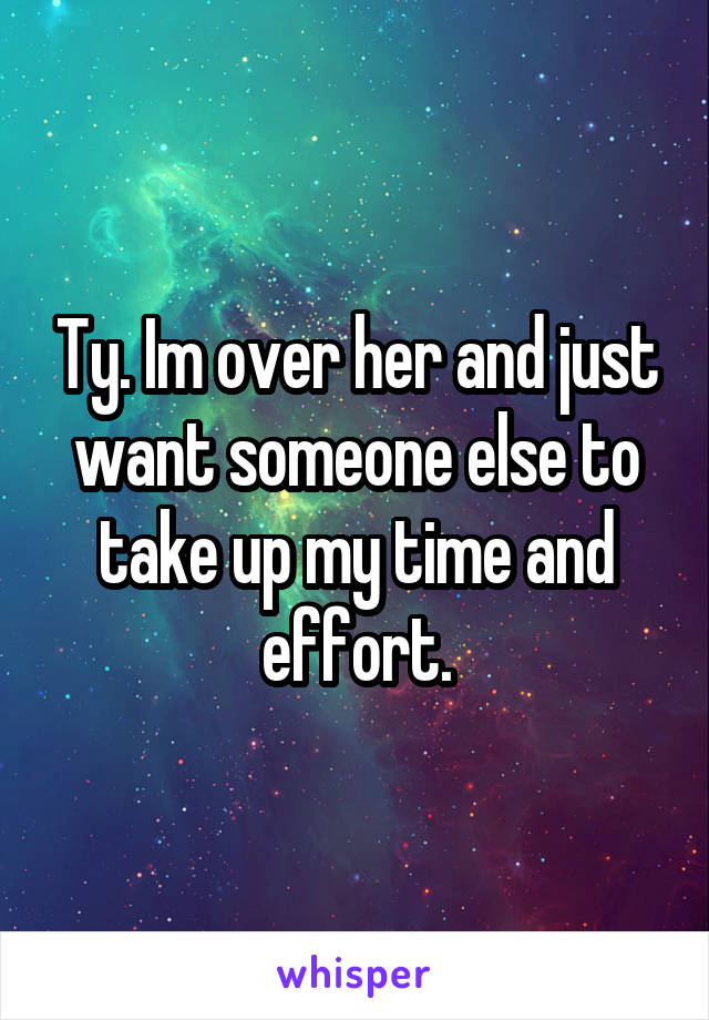 Ty. Im over her and just want someone else to take up my time and effort.