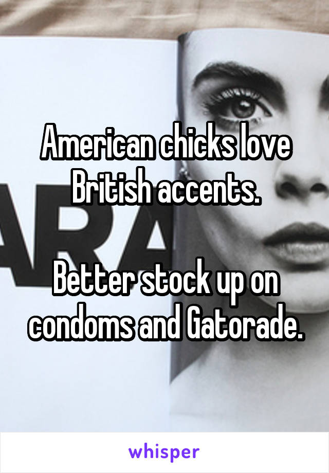 American chicks love British accents.

Better stock up on condoms and Gatorade.