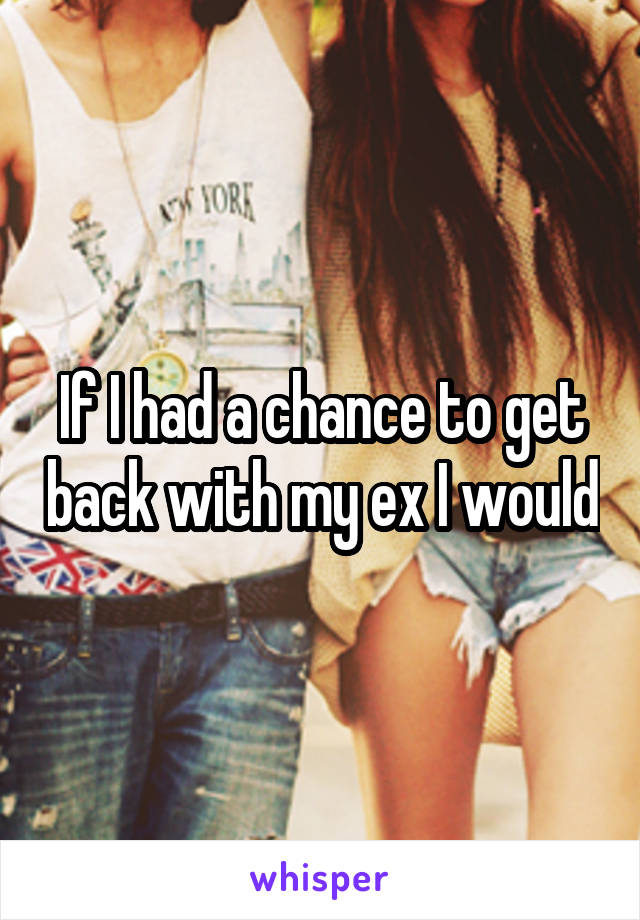 If I had a chance to get back with my ex I would