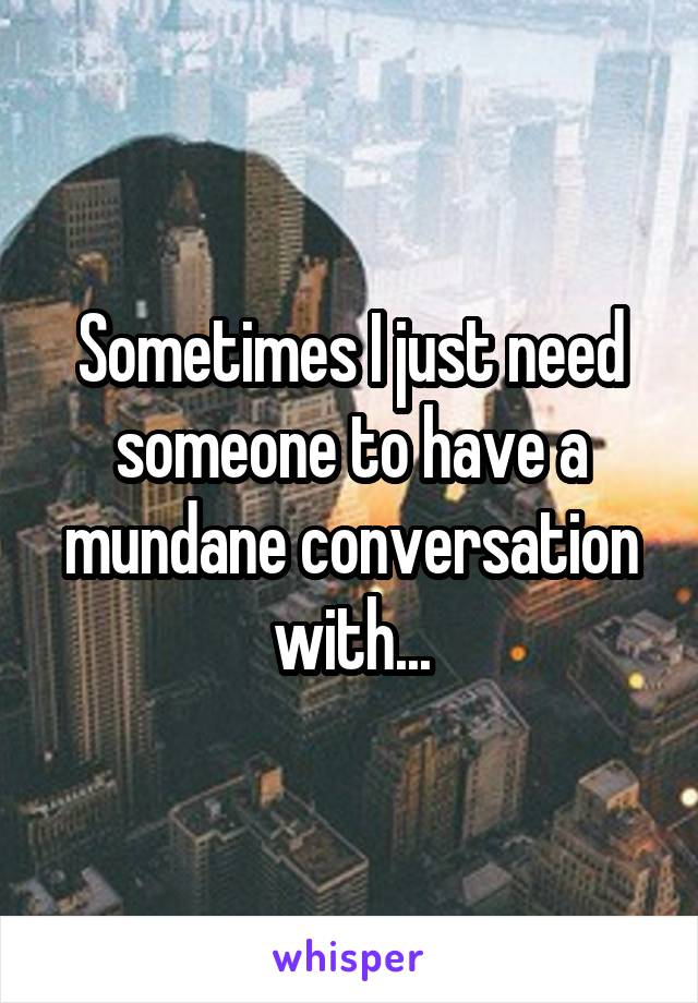Sometimes I just need someone to have a mundane conversation with...