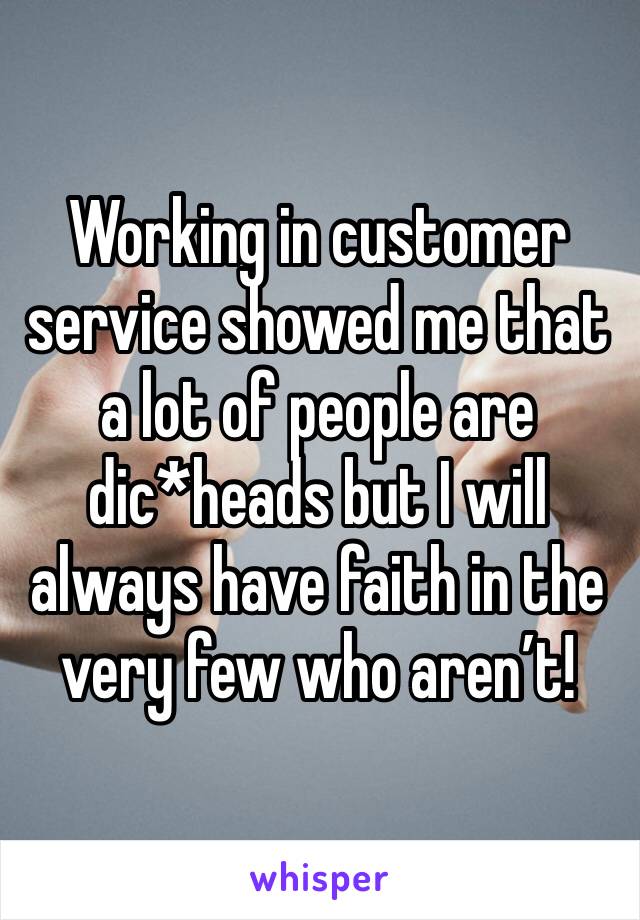 Working in customer service showed me that a lot of people are dic*heads but I will always have faith in the very few who aren’t! 