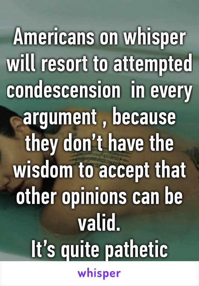 Americans on whisper will resort to attempted condescension  in every argument , because they don’t have the wisdom to accept that other opinions can be valid.
It’s quite pathetic 