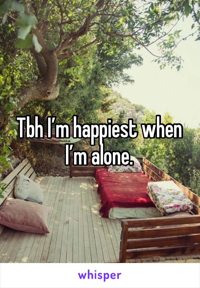 Tbh I’m happiest when I’m alone. 