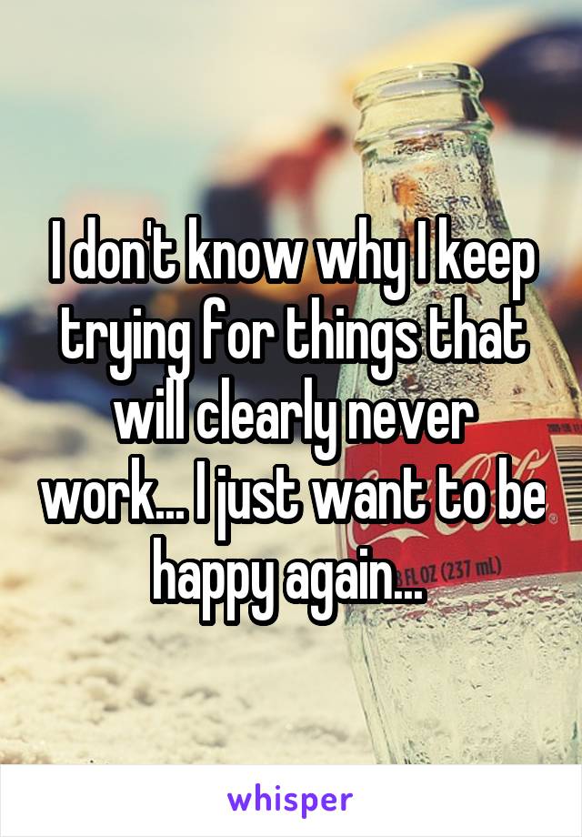 I don't know why I keep trying for things that will clearly never work... I just want to be happy again... 