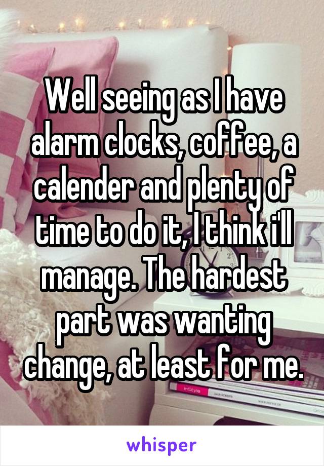 Well seeing as I have alarm clocks, coffee, a calender and plenty of time to do it, I think i'll manage. The hardest part was wanting change, at least for me.