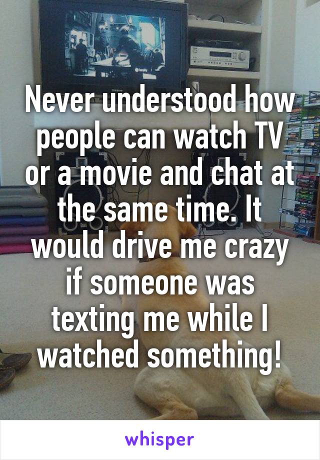 Never understood how people can watch TV or a movie and chat at the same time. It would drive me crazy if someone was texting me while I watched something!