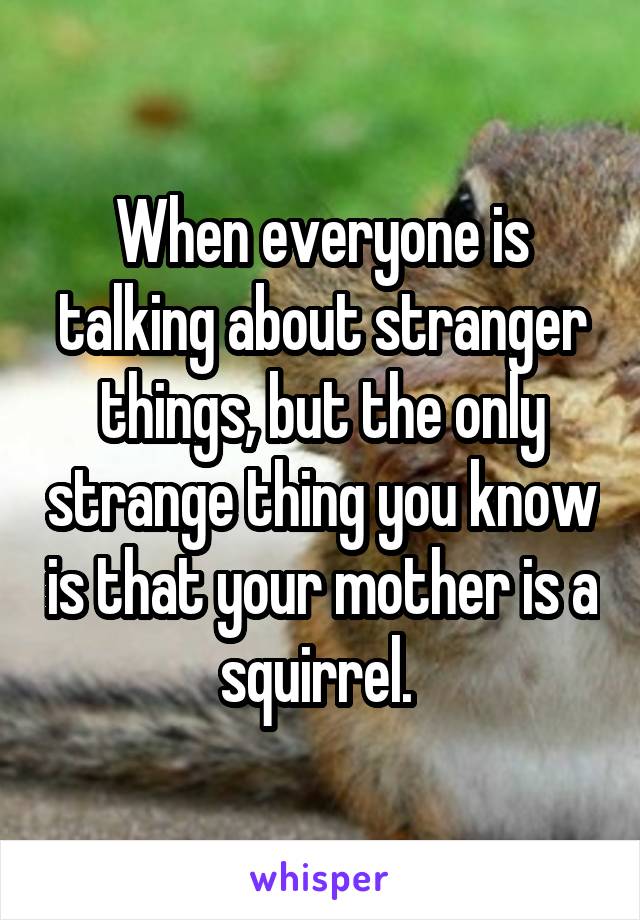 When everyone is talking about stranger things, but the only strange thing you know is that your mother is a squirrel. 