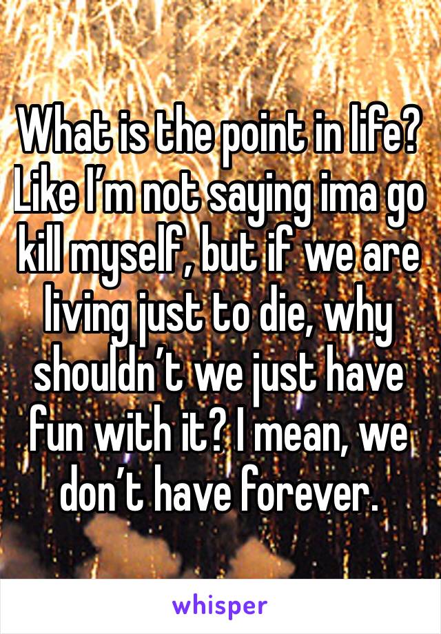 What is the point in life? Like I’m not saying ima go kill myself, but if we are living just to die, why shouldn’t we just have fun with it? I mean, we don’t have forever.