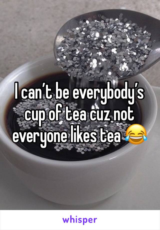 I can’t be everybody’s cup of tea cuz not everyone likes tea 😂