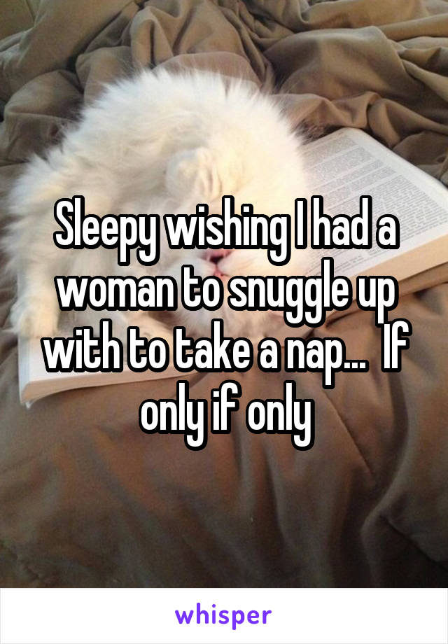 Sleepy wishing I had a woman to snuggle up with to take a nap...  If only if only
