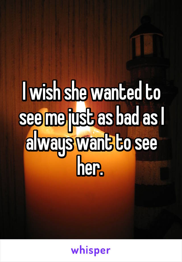 I wish she wanted to see me just as bad as I always want to see her. 