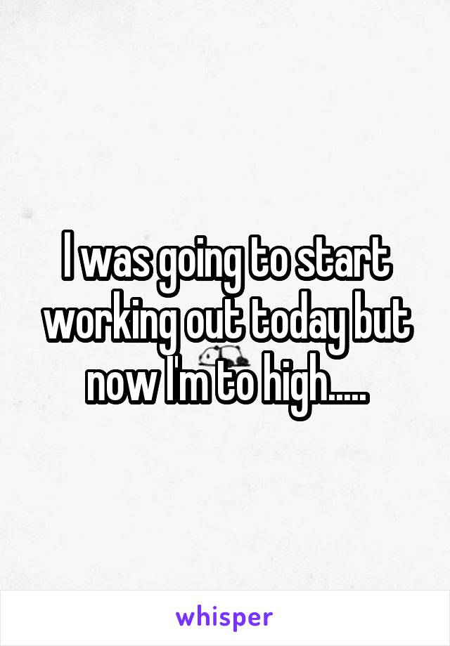 I was going to start working out today but now I'm to high.....