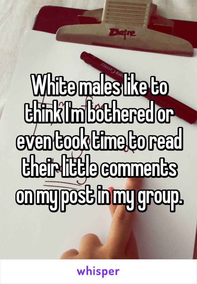 White males like to think I'm bothered or even took time to read their little comments on my post in my group.
