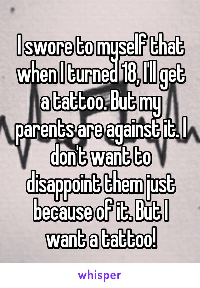 I swore to myself that when I turned 18, I'll get a tattoo. But my parents are against it. I don't want to disappoint them just because of it. But I want a tattoo!