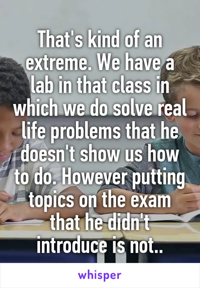That's kind of an extreme. We have a lab in that class in which we do solve real life problems that he doesn't show us how to do. However putting topics on the exam that he didn't introduce is not..