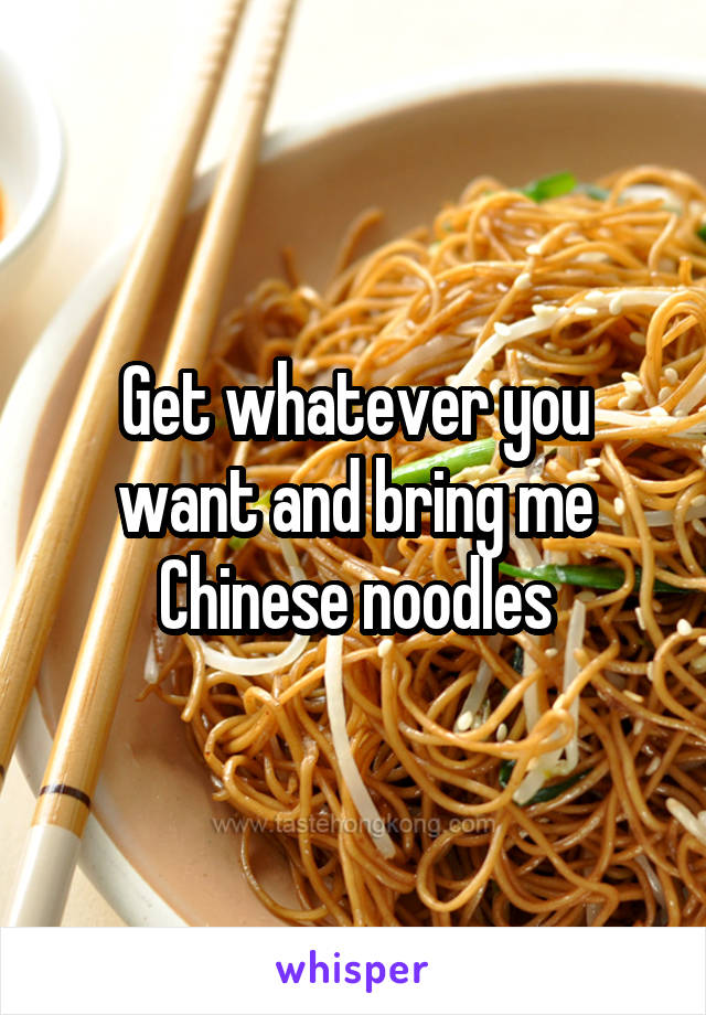 Get whatever you want and bring me Chinese noodles