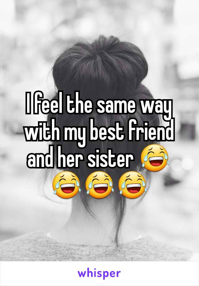I feel the same way with my best friend and her sister 😂😂😂😂