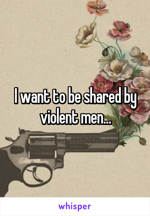 I want to be shared by violent men...