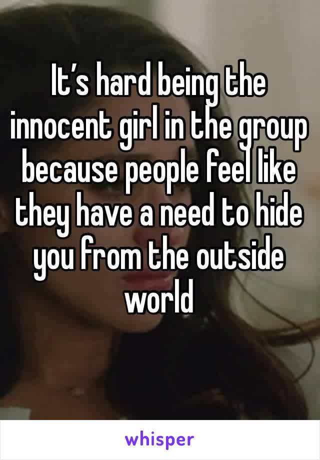 It’s hard being the innocent girl in the group because people feel like they have a need to hide you from the outside world 