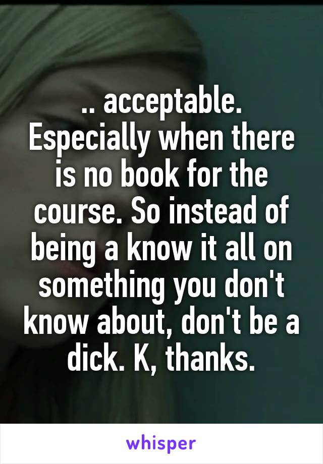 .. acceptable. Especially when there is no book for the course. So instead of being a know it all on something you don't know about, don't be a dick. K, thanks.