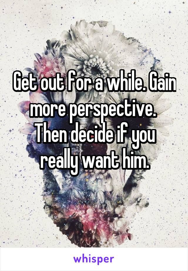 Get out for a while. Gain more perspective. 
Then decide if you really want him.
