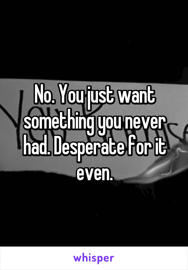 No. You just want something you never had. Desperate for it even.