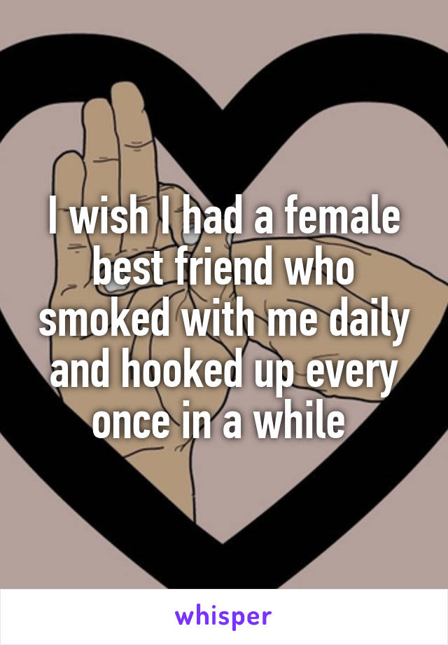 I wish I had a female best friend who smoked with me daily and hooked up every once in a while 