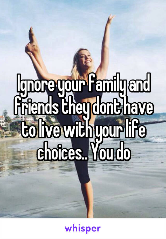Ignore your family and friends they dont have to live with your life choices.. You do