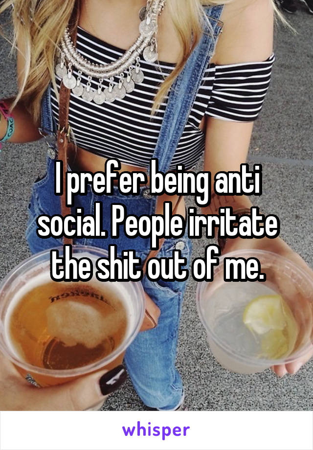 I prefer being anti social. People irritate the shit out of me.