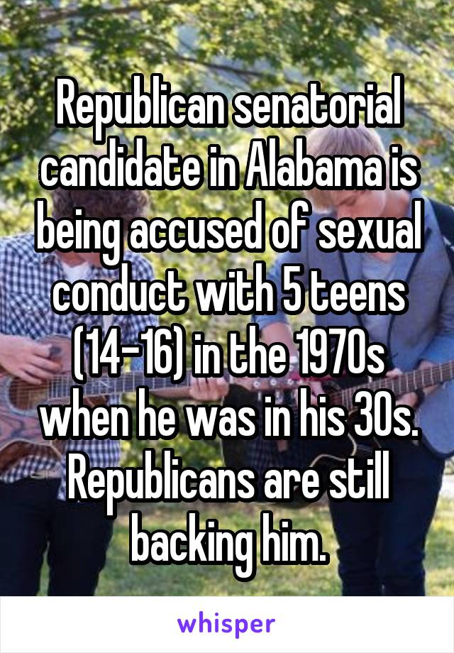 Republican senatorial candidate in Alabama is being accused of sexual conduct with 5 teens (14-16) in the 1970s when he was in his 30s. Republicans are still backing him.