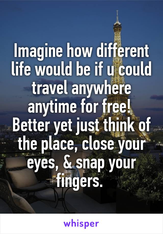 Imagine how different life would be if u could travel anywhere anytime for free!  Better yet just think of the place, close your eyes, & snap your fingers. 
