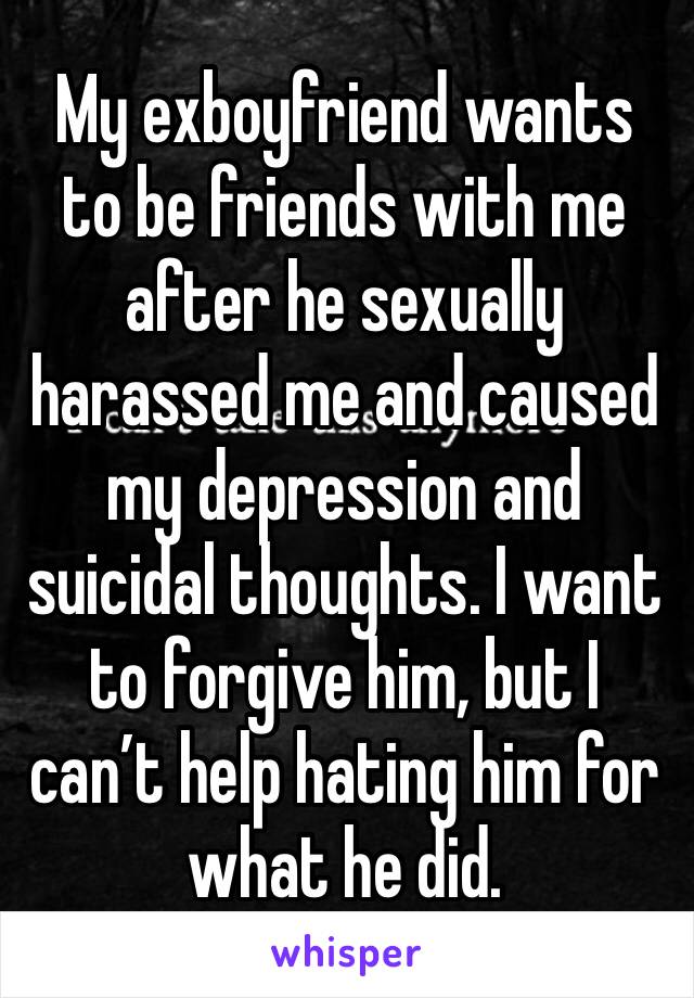 My exboyfriend wants to be friends with me after he sexually harassed me and caused my depression and suicidal thoughts. I want to forgive him, but I can’t help hating him for what he did.