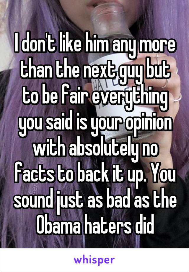 I don't like him any more than the next guy but to be fair everything you said is your opinion with absolutely no facts to back it up. You sound just as bad as the Obama haters did