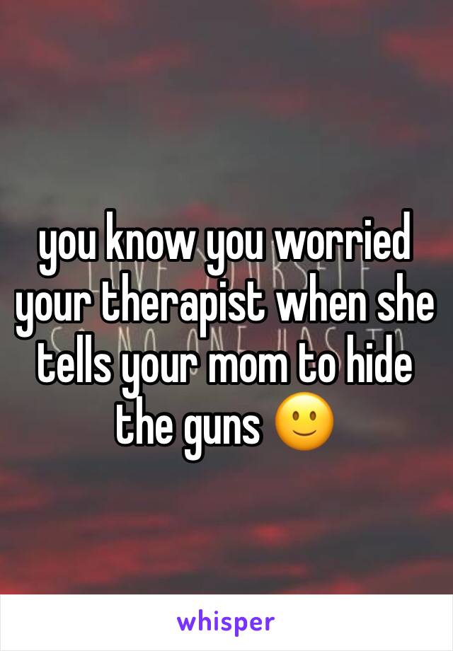 you know you worried your therapist when she tells your mom to hide the guns 🙂