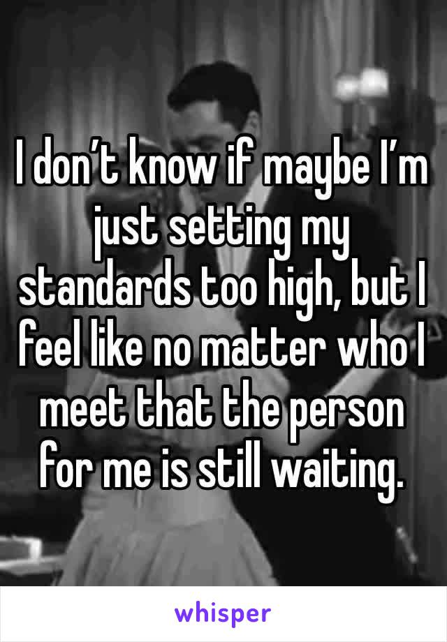 I don’t know if maybe I’m just setting my standards too high, but I feel like no matter who I meet that the person for me is still waiting. 
