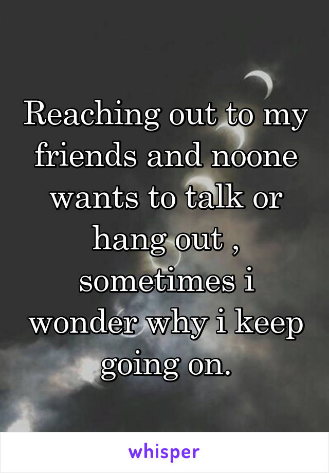 Reaching out to my friends and noone wants to talk or hang out , sometimes i wonder why i keep going on.