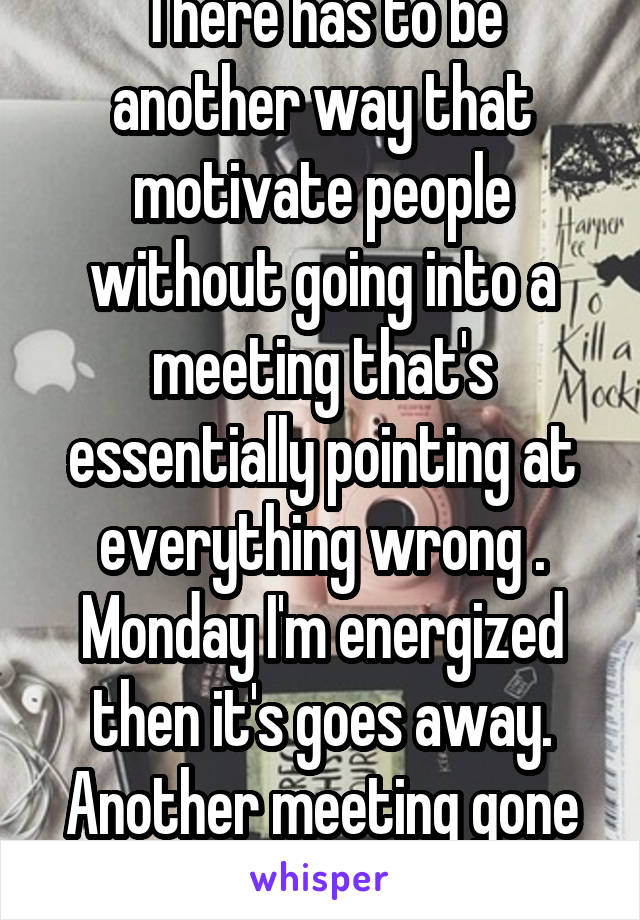 There has to be another way that motivate people without going into a meeting that's essentially pointing at everything wrong . Monday I'm energized then it's goes away. Another meeting gone to hell.