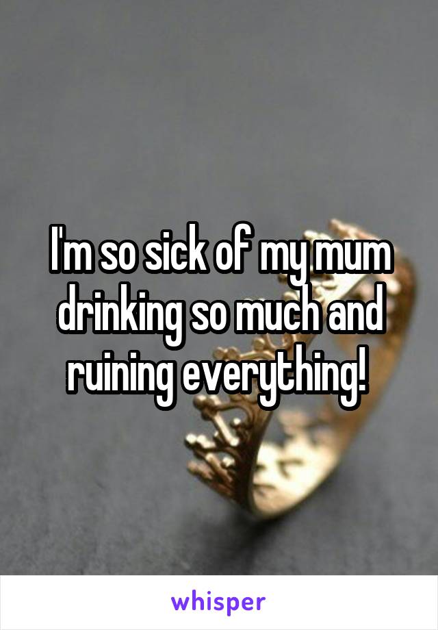 I'm so sick of my mum drinking so much and ruining everything! 