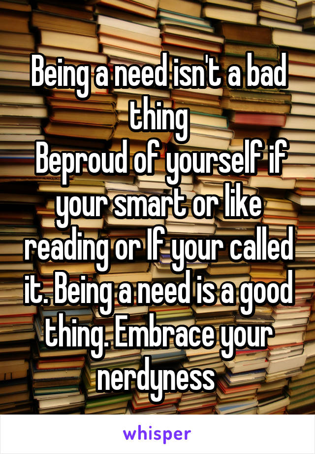 Being a need isn't a bad thing
 Beproud of yourself if your smart or like reading or If your called it. Being a need is a good thing. Embrace your nerdyness 