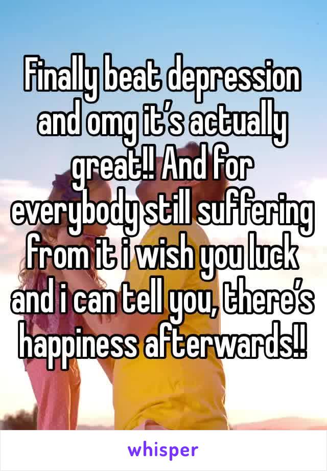 Finally beat depression and omg it’s actually great!! And for everybody still suffering from it i wish you luck and i can tell you, there’s happiness afterwards!!
