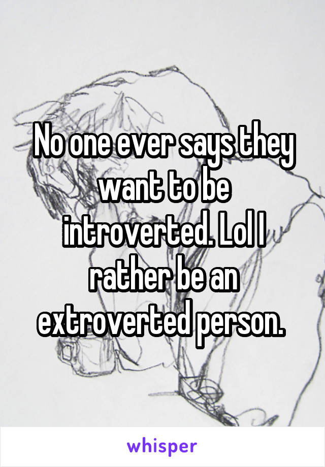No one ever says they want to be introverted. Lol I rather be an extroverted person. 