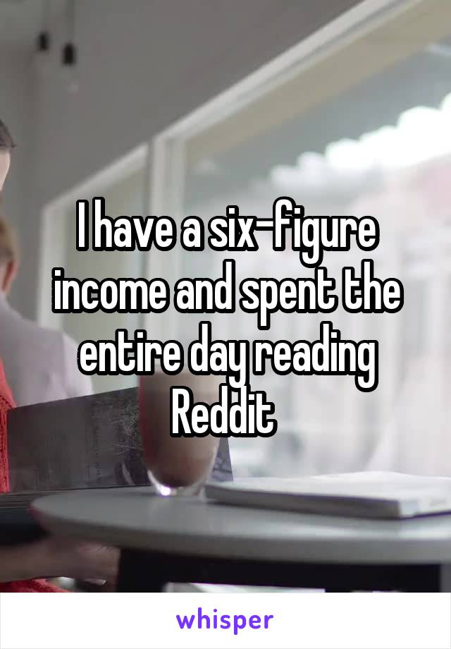 I have a six-figure income and spent the entire day reading Reddit 