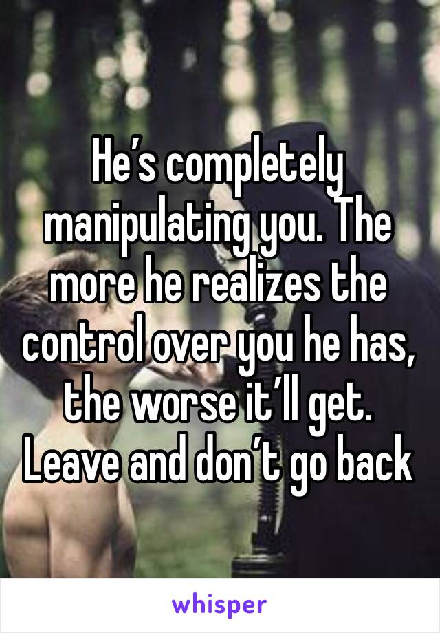 He’s completely manipulating you. The more he realizes the control over you he has, the worse it’ll get. Leave and don’t go back