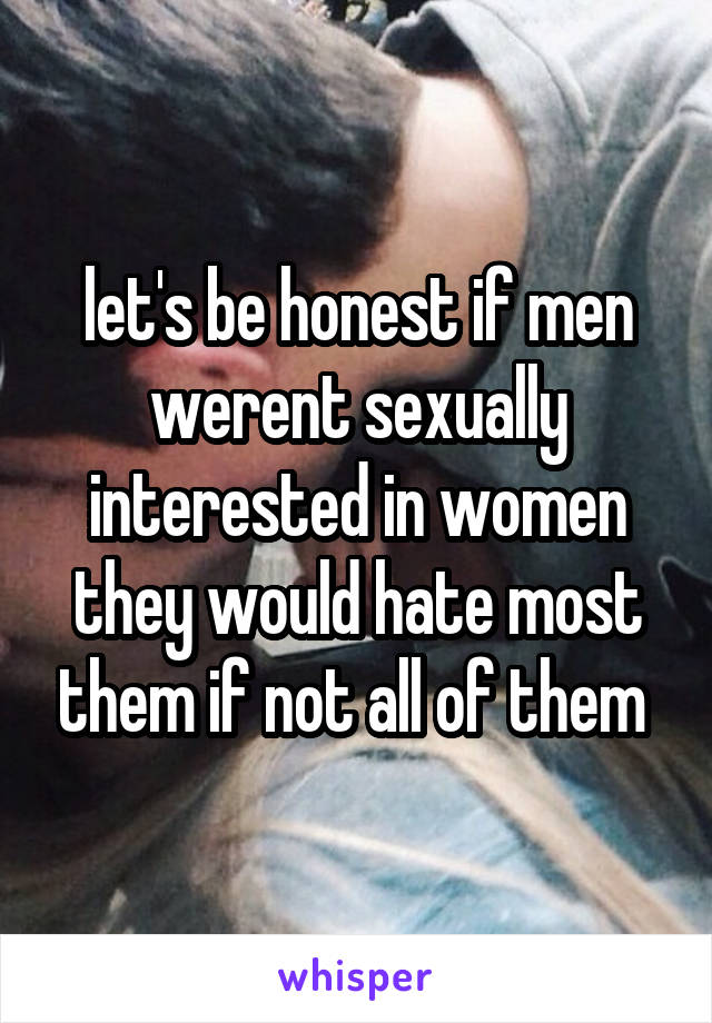 let's be honest if men werent sexually interested in women they would hate most them if not all of them 